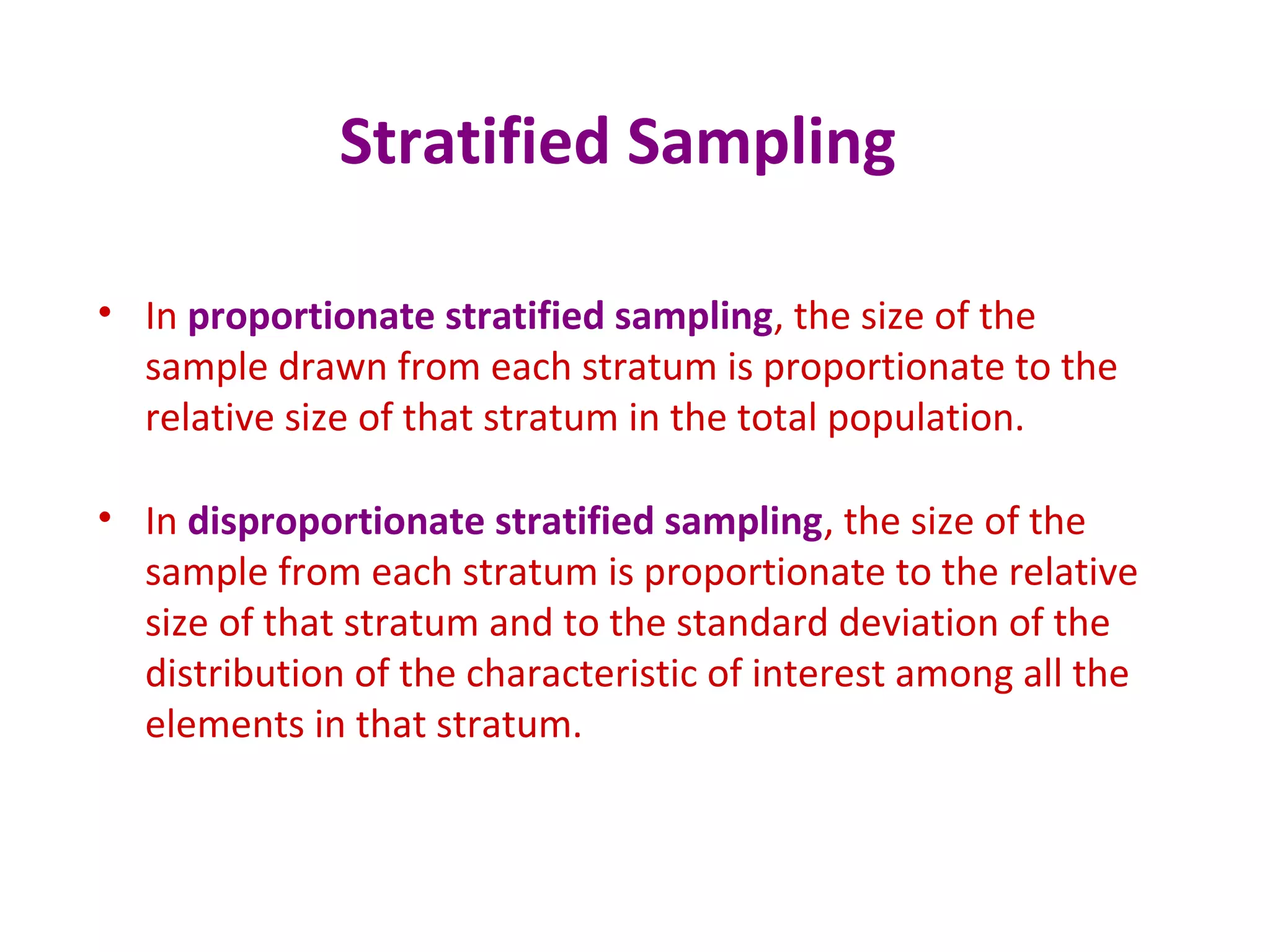 Stratified Sampling
• In proportionate stratified sampling, the size of the
sample drawn from each stratum is proportionate to the
relative size of that stratum in the total population.
• In disproportionate stratified sampling, the size of the
sample from each stratum is proportionate to the relative
size of that stratum and to the standard deviation of the
distribution of the characteristic of interest among all the
elements in that stratum.
 