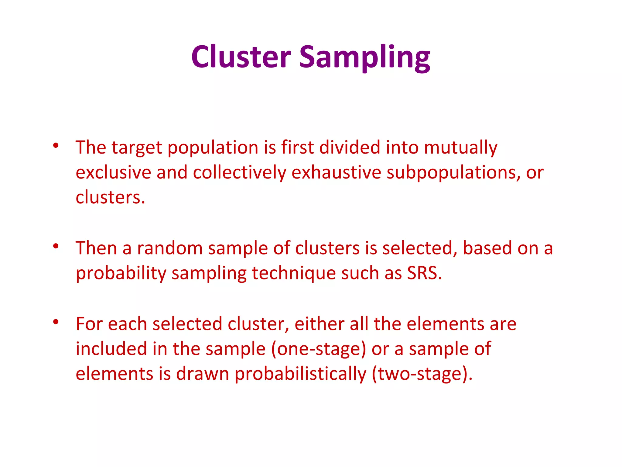 Cluster Sampling
• The target population is first divided into mutually
exclusive and collectively exhaustive subpopulations, or
clusters.
• Then a random sample of clusters is selected, based on a
probability sampling technique such as SRS.
• For each selected cluster, either all the elements are
included in the sample (one-stage) or a sample of
elements is drawn probabilistically (two-stage).
 