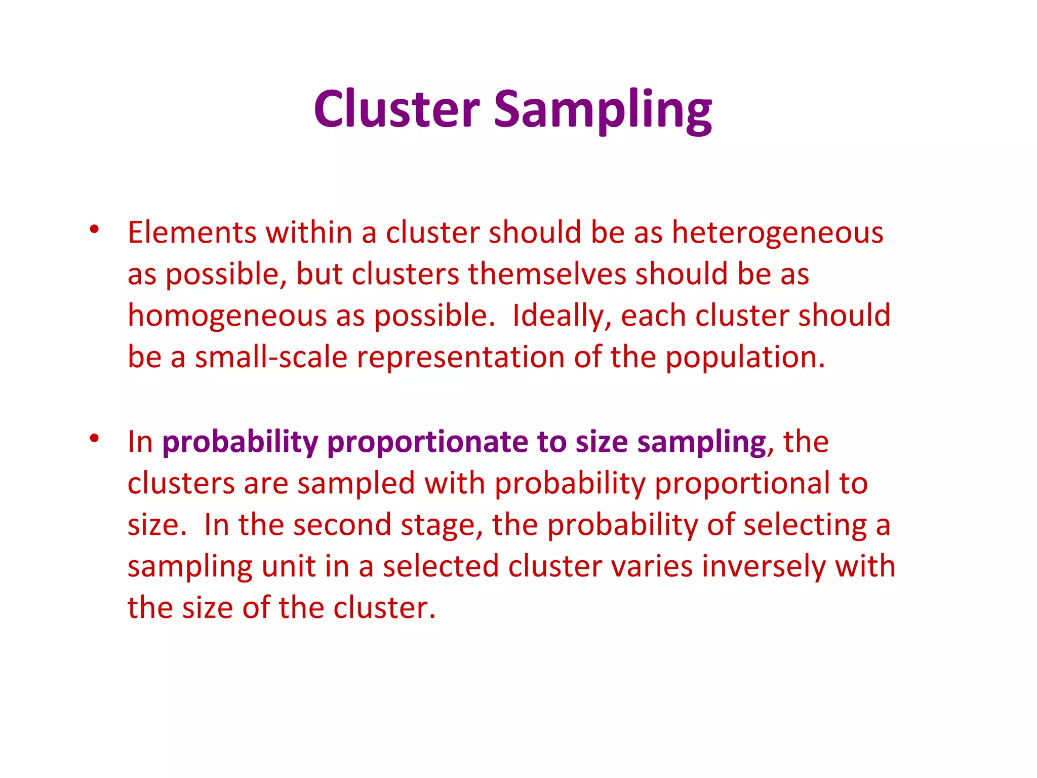 Cluster Sampling
• Elements within a cluster should be as heterogeneous
as possible, but clusters themselves should be as
homogeneous as possible. Ideally, each cluster should
be a small-scale representation of the population.
• In probability proportionate to size sampling, the
clusters are sampled with probability proportional to
size. In the second stage, the probability of selecting a
sampling unit in a selected cluster varies inversely with
the size of the cluster.
 