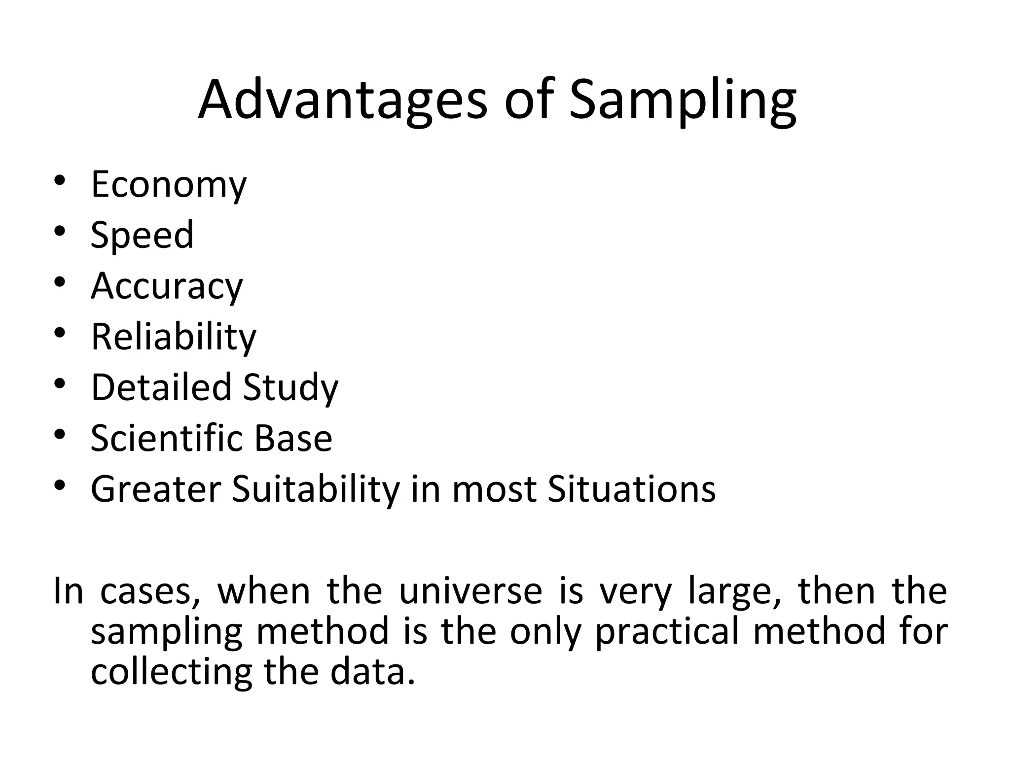 Advantages of Sampling
• Economy
• Speed
• Accuracy
• Reliability
• Detailed Study
• Scientific Base
• Greater Suitability in most Situations
In cases, when the universe is very large, then the
sampling method is the only practical method for
collecting the data.
 