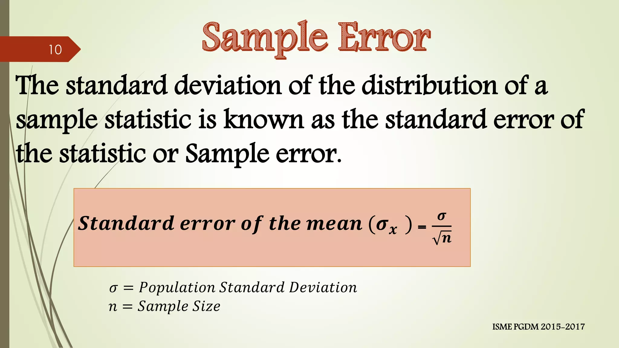 The standard deviation of the distribution of a
sample statistic is known as the standard error of
the statistic or Sample error.
𝑺𝒕𝒂𝒏𝒅𝒂𝒓𝒅 𝒆𝒓𝒓𝒐𝒓 𝒐𝒇 𝒕𝒉𝒆 𝒎𝒆𝒂𝒏 (𝝈 𝒙 ) =
𝝈
𝒏
𝜎 = 𝑃𝑜𝑝𝑢𝑙𝑎𝑡𝑖𝑜𝑛 𝑆𝑡𝑎𝑛𝑑𝑎𝑟𝑑 𝐷𝑒𝑣𝑖𝑎𝑡𝑖𝑜𝑛
𝑛 = 𝑆𝑎𝑚𝑝𝑙𝑒 𝑆𝑖𝑧𝑒
10
ISME PGDM 2015-2017