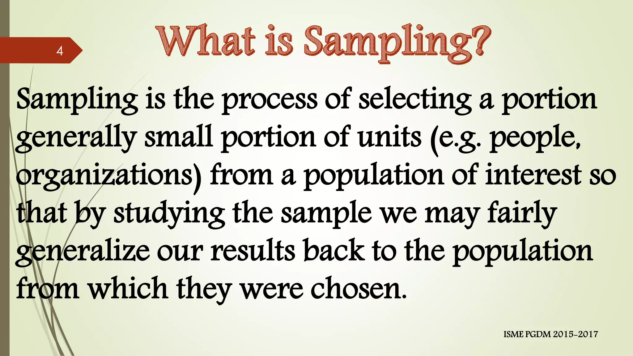 Sampling is the process of selecting a portion
generally small portion of units (e.g. people,
organizations) from a population of interest so
that by studying the sample we may fairly
generalize our results back to the population
from which they were chosen.
4
ISME PGDM 2015-2017