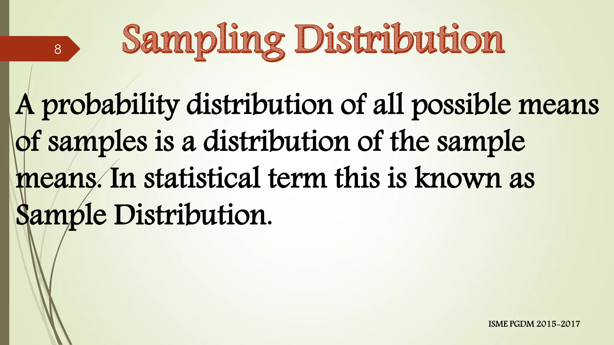 A probability distribution of all possible means
of samples is a distribution of the sample
means. In statistical term this is known as
Sample Distribution.
8
ISME PGDM 2015-2017