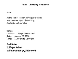 Title:  Sampling in research
 
 
SLOs
 
At the end of session participants will be 
able to Know types of sampling
Application of sampling
 
 
Venue:
JamiaMillia College of Education
Date: January 27, 2016
Time: 11:00 am to 12:00 pm
Facilitator:
Zulfiqar Behan
zulfiqarbehan@yahoo.com
  
 