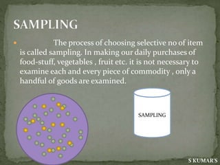  The process of choosing selective no of item
is called sampling. In making our daily purchases of
food-stuff, vegetables , fruit etc. it is not necessary to
examine each and every piece of commodity , only a
handful of goods are examined.
S KUMAR'S
SAMPLING
 