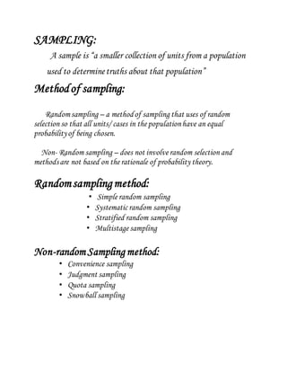 SAMPLING:
A sample is “a smaller collection of units from a population
used to determinetruths about that population”
Methodof sampling:
Randomsampling – a methodof sampling that uses of random
selection so that all units/ cases in the populationhave an equal
probabilityof being chosen.
Non- Random sampling – does not involve random selection and
methodsare not based on the rationale of probability theory.
Randomsamplingmethod:
• Simple random sampling
• Systematic random sampling
• Stratified random sampling
• Multistage sampling
Non-random Sampling method:
• Convenience sampling
• Judgment sampling
• Quota sampling
• Snowball sampling
 