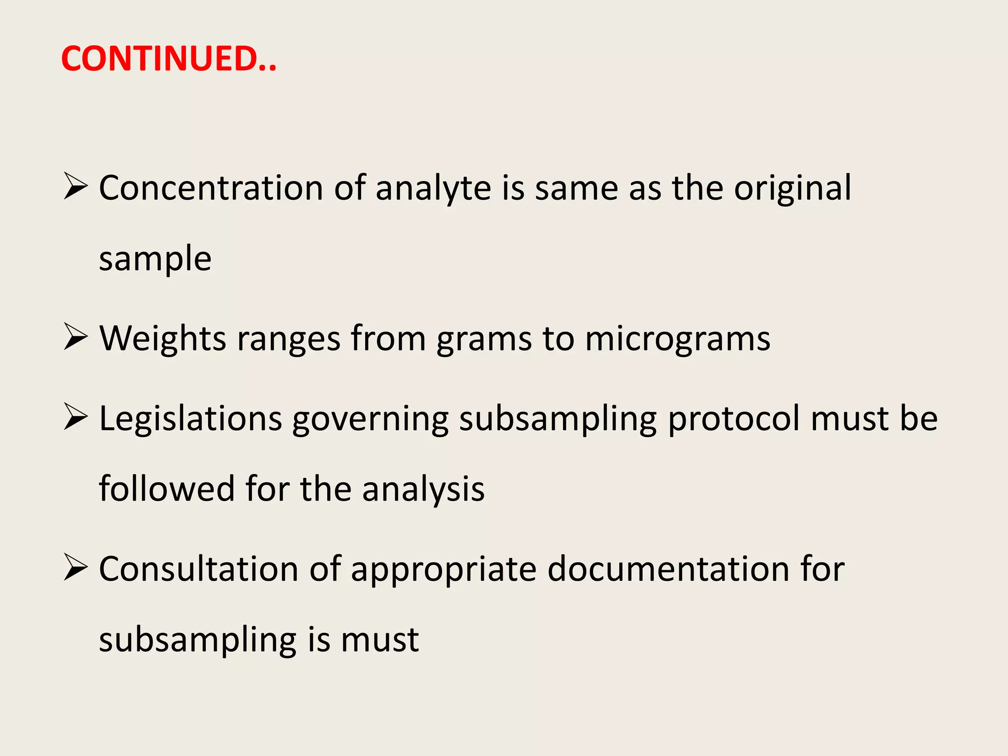 CONTINUED..
 Concentration of analyte is same as the original
sample
 Weights ranges from grams to micrograms
 Legislations governing subsampling protocol must be
followed for the analysis
 Consultation of appropriate documentation for
subsampling is must
 