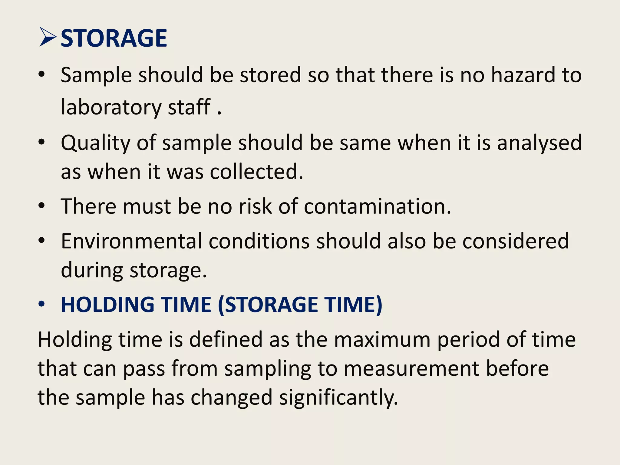 STORAGE
• Sample should be stored so that there is no hazard to
laboratory staff .
• Quality of sample should be same when it is analysed
as when it was collected.
• There must be no risk of contamination.
• Environmental conditions should also be considered
during storage.
• HOLDING TIME (STORAGE TIME)
Holding time is defined as the maximum period of time
that can pass from sampling to measurement before
the sample has changed significantly.
 