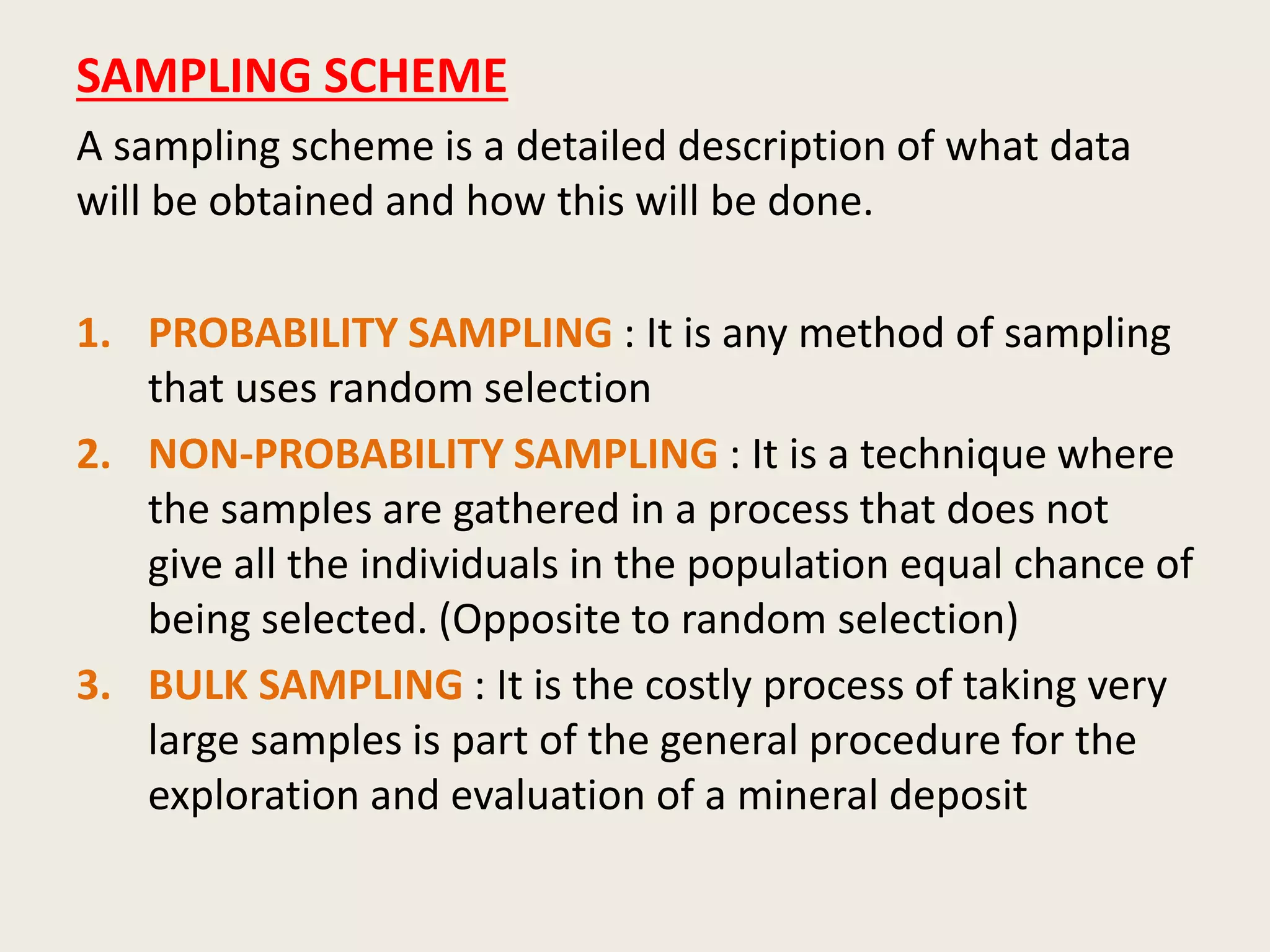 SAMPLING SCHEME
A sampling scheme is a detailed description of what data
will be obtained and how this will be done.
1. PROBABILITY SAMPLING : It is any method of sampling
that uses random selection
2. NON-PROBABILITY SAMPLING : It is a technique where
the samples are gathered in a process that does not
give all the individuals in the population equal chance of
being selected. (Opposite to random selection)
3. BULK SAMPLING : It is the costly process of taking very
large samples is part of the general procedure for the
exploration and evaluation of a mineral deposit
 