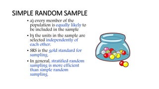 SIMPLE RANDOM SAMPLE
• a) every member of the
population is equally likely to
be included in the sample
• b) the units in the sample are
selected independently of
each other.
• SRS is the gold standard for
sampling.
• In general, stratified random
sampling is more efficient
than simple random
sampling.
 