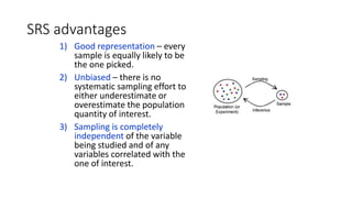 SRS advantages
1) Good representation – every
sample is equally likely to be
the one picked.
2) Unbiased – there is no
systematic sampling effort to
either underestimate or
overestimate the population
quantity of interest.
3) Sampling is completely
independent of the variable
being studied and of any
variables correlated with the
one of interest.
 