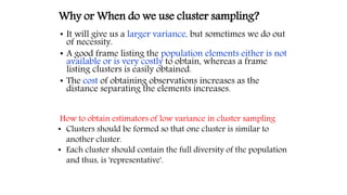 • It will give us a larger variance, but sometimes we do out
of necessity.
• A good frame listing the population elements either is not
available or is very costly to obtain, whereas a frame
listing clusters is easily obtained.
• The cost of obtaining observations increases as the
distance separating the elements increases.
Why or When do we use cluster sampling?
How to obtain estimators of low variance in cluster sampling
• Clusters should be formed so that one cluster is similar to
another cluster.
• Each cluster should contain the full diversity of the population
and thus, is 'representative'.
 