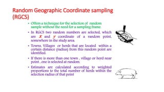Random Geographic Coordinate sampling
(RGCS)
• Offers a technique for the selection of random
sample without the need for a sampling frame.
• In RGCS two random numbers are selected, which
are x and y coordinate of a random point,
somewhere in the study area.
• Towns, Villages or herds that are located within a
certain distance (radius) from this random point are
identified.
• If there is more than one town , village or herd near
point , one is selected at random.
• Estimates are calculated according to weighted
proportions to the total number of herds within the
selection radius of that point
 