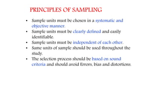 PRINCIPLES OF SAMPLING
• Sample units must be chosen in a systematic and
objective manner.
• Sample units must be clearly defined and easily
identifiable.
• Sample units must be independent of each other.
• Same units of sample should be used throughout the
study.
• The selection process should be based on sound
criteria and should avoid Errors, bias and distortions.
 
