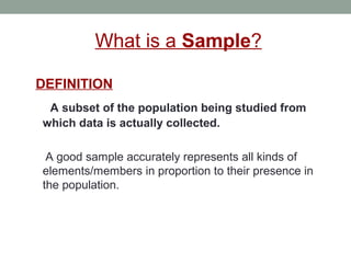 What is a Sample?
DEFINITION
A subset of the population being studied from
which data is actually collected.
A good sample accurately represents all kinds of
elements/members in proportion to their presence in
the population.
 