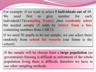 For example: if we want to select 5 individuals out of 15.
We need first to give number for each
individual(15)(sampling frame) ,then randomly select
the needed sample (5 unit) by lottery from a box
containing numbers from 1 till 15.
If we need 50 pupils to be our sample, we can select them
randomly from school list records (our frame is the
school).
If the sample will be chosen from a large population (as
government) framing is difficult as enlistment of the whole
population living there is difficult, therefore we have to
use other sampling methods.
 