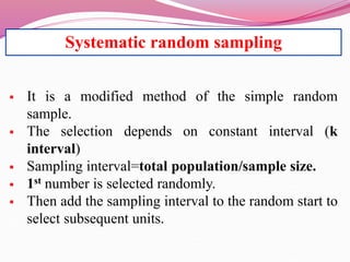 Systematic random sampling
 It is a modified method of the simple random
sample.
 The selection depends on constant interval (k
interval)
 Sampling interval=total population/sample size.
 1st number is selected randomly.
 Then add the sampling interval to the random start to
select subsequent units.
 