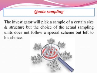 Quota sampling
The investigator will pick a sample of a certain size
& structure but the choice of the actual sampling
units does not follow a special scheme but left to
his choice.
 