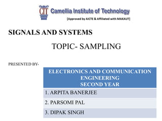 SIGNALS AND SYSTEMS
TOPIC- SAMPLING
PRESENTED BY-
ELECTRONICS AND COMMUNICATION
ENGINEERING
SECOND YEAR
1. ARPITA BANERJEE
2. PARSOMI PAL
3. DIPAK SINGH
 