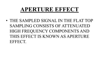 APERTURE EFFECT
• THE SAMPLED SIGNAL IN THE FLAT TOP
SAMPLING CONSISTS OF ATTENUATED
HIGH FREQUENCY COMPONENTS AND
THIS EFFECT IS KNOWN AS APERTURE
EFFECT.
 
