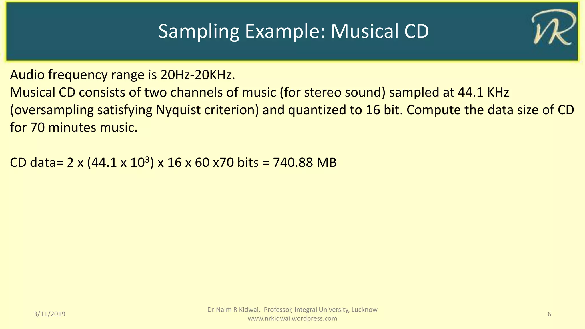 Sampling Example: Musical CD
3/11/2019 6
Dr Naim R Kidwai, Professor, Integral University, Lucknow
www.nrkidwai.wordpress.com
Audio frequency range is 20Hz-20KHz.
Musical CD consists of two channels of music (for stereo sound) sampled at 44.1 KHz
(oversampling satisfying Nyquist criterion) and quantized to 16 bit. Compute the data size of CD
for 70 minutes music.
CD data= 2 x (44.1 x 103) x 16 x 60 x70 bits = 740.88 MB
 