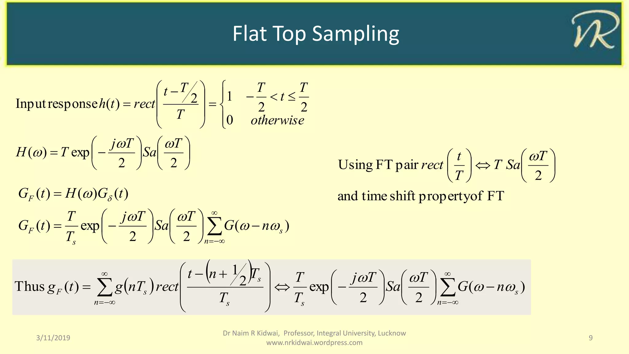 Flat Top Sampling
3/11/2019 9
Dr Naim R Kidwai, Professor, Integral University, Lucknow
www.nrkidwai.wordpress.com


























 

22
exp)(
0
22
12)(responseInput
T
Sa
Tj
TH
otherwise
T
t
T
T
Tt
rectth


)(
22
exp)(
)()()(

















n
s
s
F
F
nG
T
Sa
Tj
T
T
tG
tGHtG


 
 
  )(
22
exp2
1
)(Thus 
























 

n
s
ss
s
n
sF nG
T
Sa
Tj
T
T
T
Tnt
rectnTgtg 

FTofpropertyshifttimeand
2
pairFTUsing 










 T
SaT
T
t
rect

 