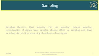 Sampling
3/11/2019 1
Dr Naim R Kidwai, Professor, Integral University, Lucknow
www.nrkidwai.wordpress.com
Sampling theorem, Ideal sampling, Flat top sampling, Natural sampling,
reconstruction of signals from samples, aliasing effect, up sampling and down
sampling, discrete time processing of continuous time signals
 