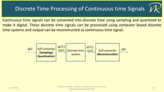 Discrete Time Processing of Continuous time Signals
3/11/2019 19
Dr Naim R Kidwai, Professor, Integral University, Lucknow
www.nrkidwai.wordpress.com
Continuous time signals can be converted into discrete time using sampling and quantized to
make it digital. These discrete time signals can be processed using computer based discrete
time systems and output can be reconstructed as continuous time signal.
g(t) A/D converter
(Sampling/
Quantization)
Discrete time
system
D/A converter
(Reconstruction)
g(nTs)
=g[n]
y(nTs)
=y[n] y(t)
 