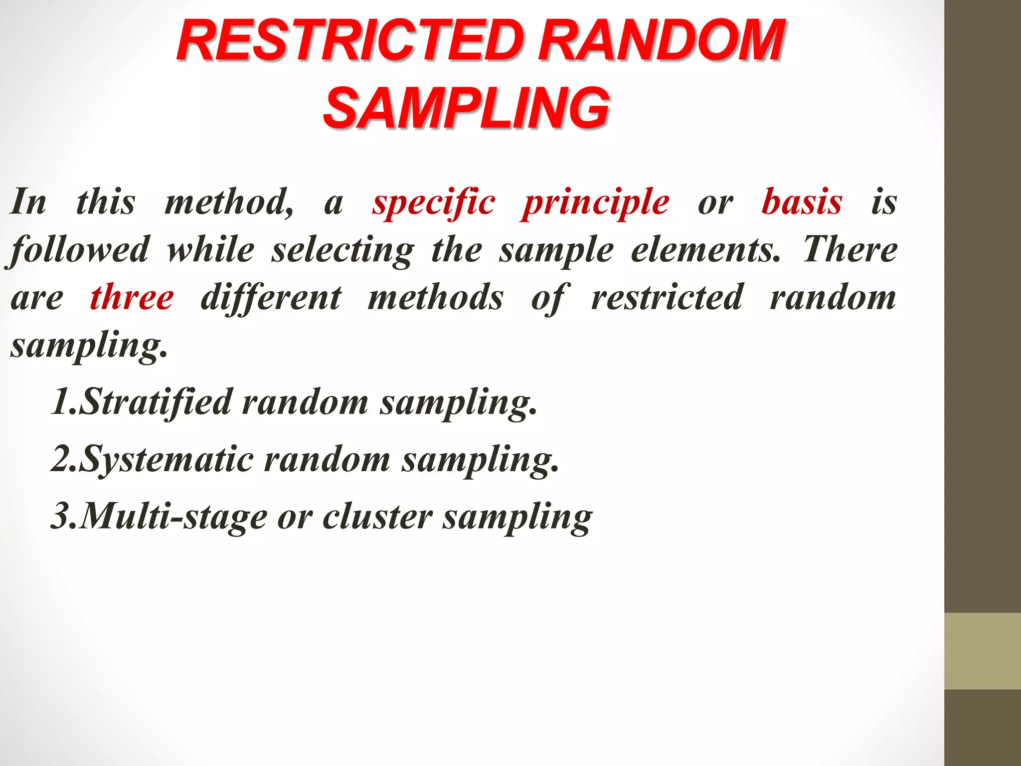 RESTRICTED RANDOM
SAMPLING
In this method, a specific principle or basis is
followed while selecting the sample elements. There
are three different methods of restricted random
sampling.
1.Stratified random sampling.
2.Systematic random sampling.
3.Multi-stage or cluster sampling
 