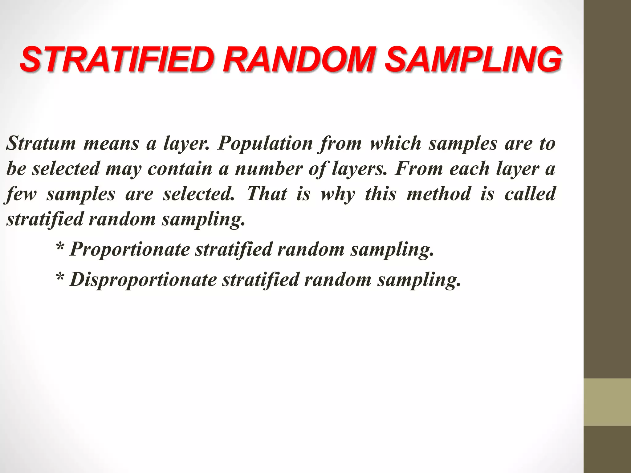 STRATIFIED RANDOM SAMPLING
Stratum means a layer. Population from which samples are to
be selected may contain a number of layers. From each layer a
few samples are selected. That is why this method is called
stratified random sampling.
* Proportionate stratified random sampling.
* Disproportionate stratified random sampling.
 