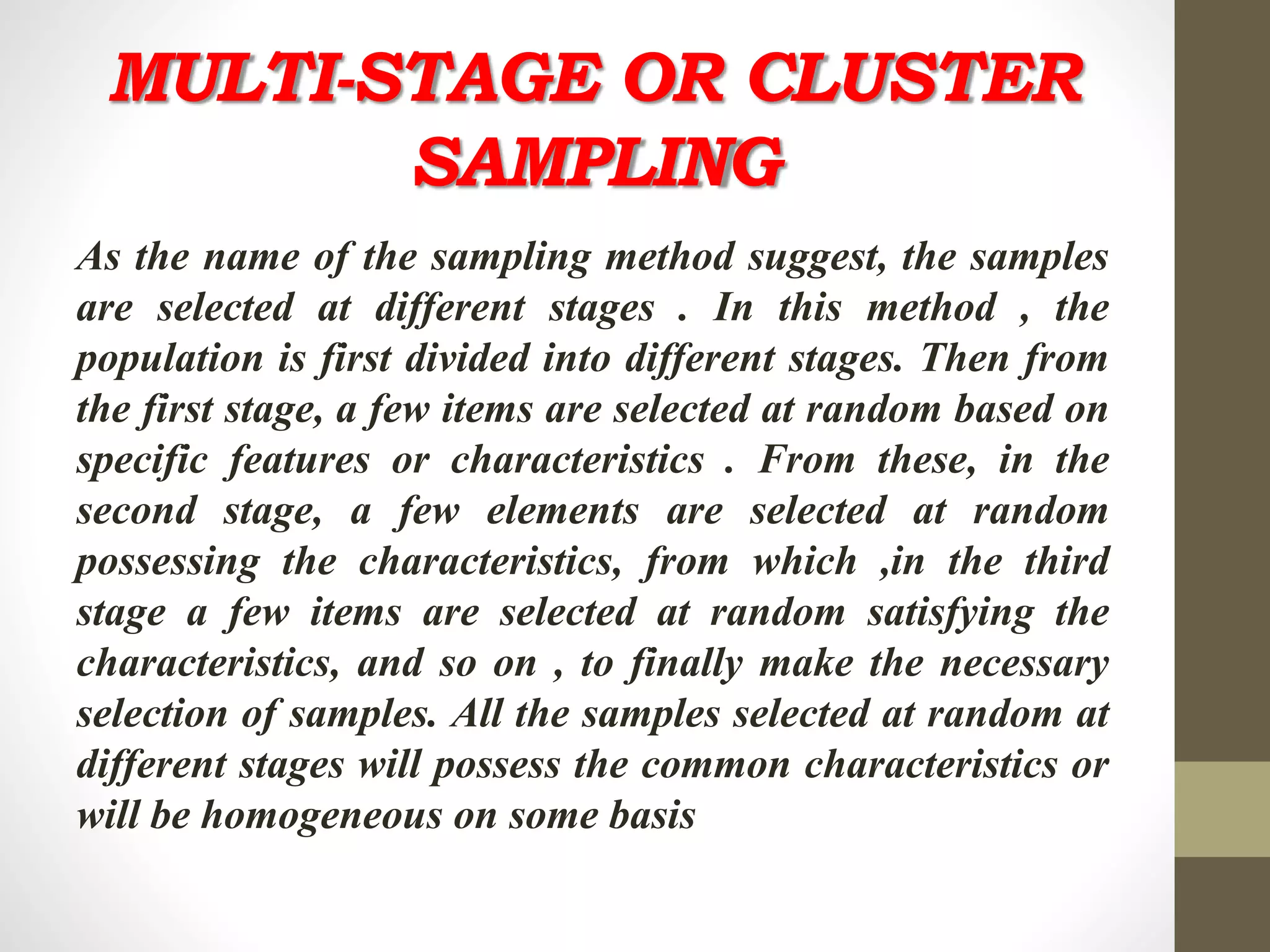 MULTI-STAGE OR CLUSTER
SAMPLING
As the name of the sampling method suggest, the samples
are selected at different stages . In this method , the
population is first divided into different stages. Then from
the first stage, a few items are selected at random based on
specific features or characteristics . From these, in the
second stage, a few elements are selected at random
possessing the characteristics, from which ,in the third
stage a few items are selected at random satisfying the
characteristics, and so on , to finally make the necessary
selection of samples. All the samples selected at random at
different stages will possess the common characteristics or
will be homogeneous on some basis
 