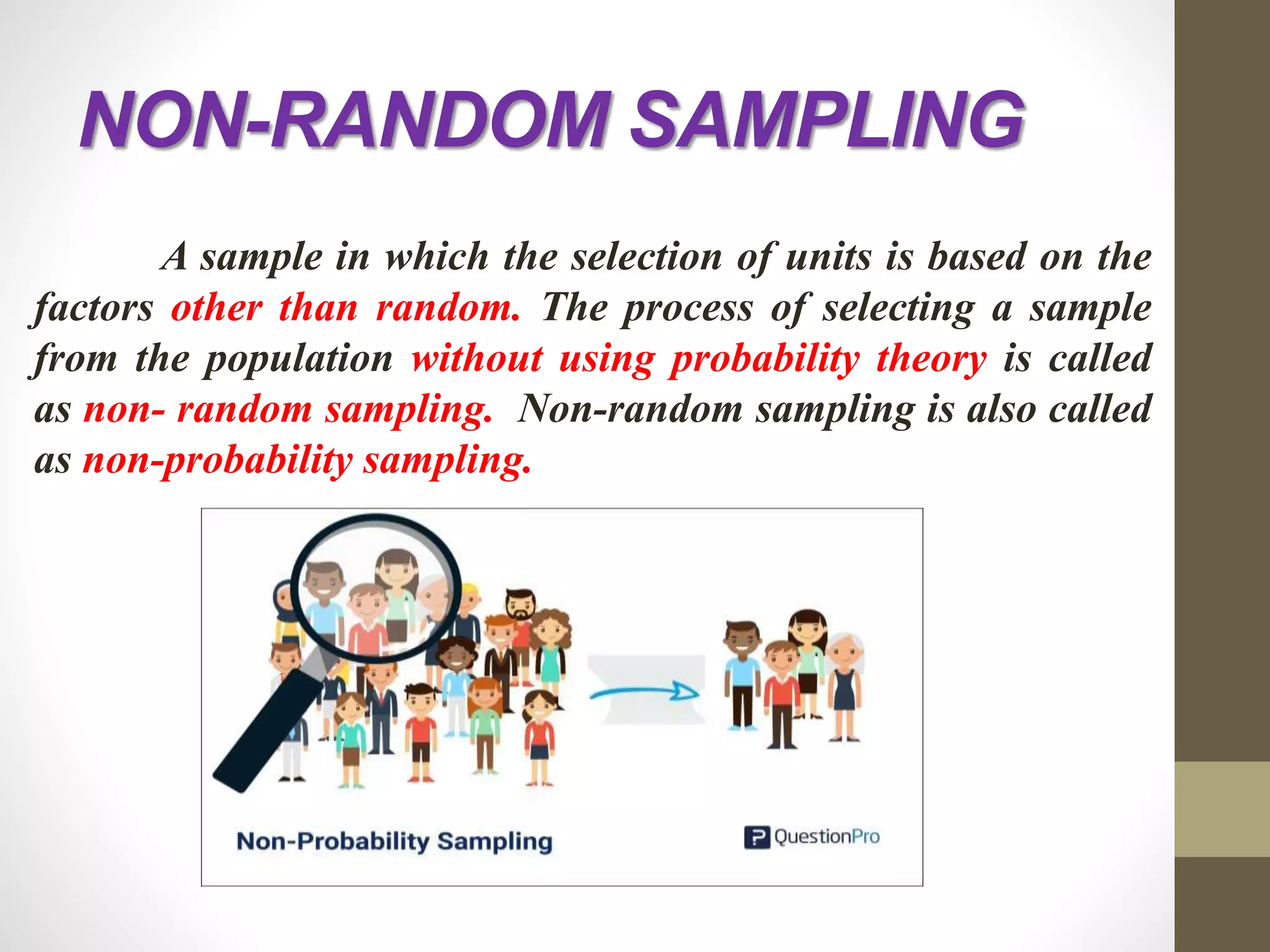 NON-RANDOM SAMPLING
A sample in which the selection of units is based on the
factors other than random. The process of selecting a sample
from the population without using probability theory is called
as non- random sampling. Non-random sampling is also called
as non-probability sampling.
 