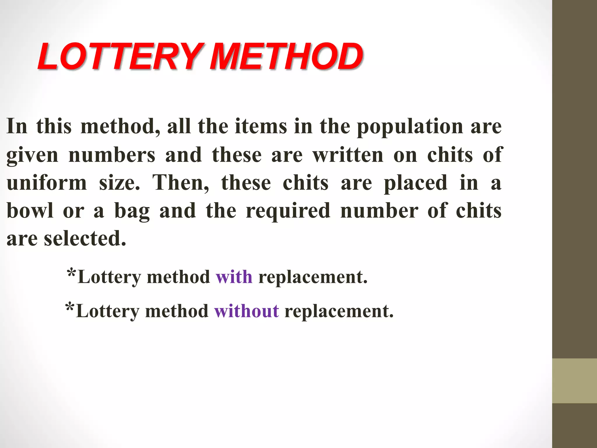 LOTTERY METHOD
In this method, all the items in the population are
given numbers and these are written on chits of
uniform size. Then, these chits are placed in a
bowl or a bag and the required number of chits
are selected.
*Lottery method with replacement.
*Lottery method without replacement.
 