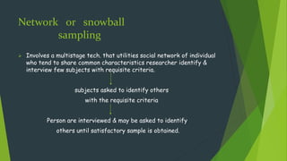 Network or snowball
sampling
 Involves a multistage tech. that utilities social network of individual
who tend to share common characteristics researcher identify &
interview few subjects with requisite criteria.
subjects asked to identify others
with the requisite criteria
Person are interviewed & may be asked to identify
others until satisfactory sample is obtained.
 