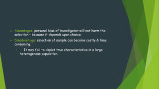  Advantages: personal bias of investigator will not harm the
selection – because it depends upon chance.
 Disadvantage: selection of sample can become costly & time
consuming.
• It may fail to depict true characteristics in a large
heterogenous population.
 