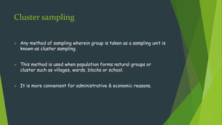 Cluster sampling
 Any method of sampling wherein group is taken as a sampling unit is
known as cluster sampling.
 This method is used when population forms natural groups or
cluster such as villages, wards, blocks or school.
 It is more convenient for administrative & economic reasons.
 