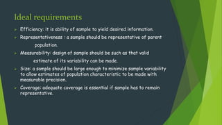 Ideal requirements
 Efficiency: it is ability of sample to yield desired information.
 Representativeness : a sample should be representative of parent
population.
 Measurability: design of sample should be such as that valid
estimate of its variability can be made.
 Size: a sample should be large enough to minimize sample variability
to allow estimates of population characteristic to be made with
measurable precision.
 Coverage: adequate coverage is essential if sample has to remain
representative.
 