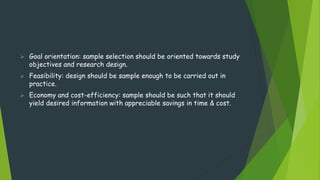  Goal orientation: sample selection should be oriented towards study
objectives and research design.
 Feasibility: design should be sample enough to be carried out in
practice.
 Economy and cost-efficiency: sample should be such that it should
yield desired information with appreciable savings in time & cost.
 