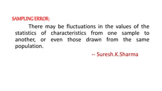 SAMPLINGERROR:
There may be fluctuations in the values of the
statistics of characteristics from one sample to
another, or even those drawn from the same
population.
-- Suresh.K.Sharma
 