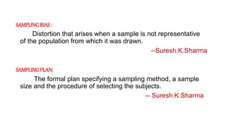 SAMPLINGBIAS :
Distortion that arises when a sample is not representative
of the population from which it was drawn.
--Suresh.K.Sharma
SAMPLINGPLAN:
The formal plan specifying a sampling method, a sample
size and the procedure of selecting the subjects.
-- Suresh.K.Sharma
 