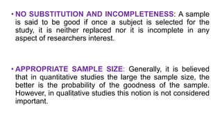 • NO SUBSTITUTION AND INCOMPLETENESS: A sample
is said to be good if once a subject is selected for the
study, it is neither replaced nor it is incomplete in any
aspect of researchers interest.
• APPROPRIATE SAMPLE SIZE: Generally, it is believed
that in quantitative studies the large the sample size, the
better is the probability of the goodness of the sample.
However, in qualitative studies this notion is not considered
important.
 