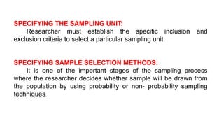 SPECIFYING THE SAMPLING UNIT:
Researcher must establish the specific inclusion and
exclusion criteria to select a particular sampling unit.
SPECIFYING SAMPLE SELECTION METHODS:
It is one of the important stages of the sampling process
where the researcher decides whether sample will be drawn from
the population by using probability or non- probability sampling
techniques.
 
