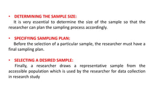 • DETERMINING THE SAMPLE SIZE:
It is very essential to determine the size of the sample so that the
researcher can plan the sampling process accordingly.
• SPECIFYING SAMPLING PLAN:
Before the selection of a particular sample, the researcher must have a
final sampling plan.
• SELECTING A DESIRED SAMPLE:
Finally, a researcher draws a representative sample from the
accessible population which is used by the researcher for data collection
in research study
 