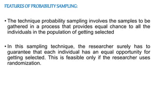 FEATURES OF PROBABILITY SAMPLING:
• The technique probability sampling involves the samples to be
gathered in a process that provides equal chance to all the
individuals in the population of getting selected
• In this sampling technique, the researcher surely has to
guarantee that each individual has an equal opportunity for
getting selected. This is feasible only if the researcher uses
randomization.
 
