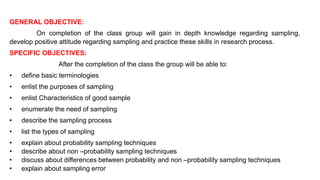 GENERAL OBJECTIVE:
On completion of the class group will gain in depth knowledge regarding sampling,
develop positive attitude regarding sampling and practice these skills in research process.
SPECIFIC OBJECTIVES:
After the completion of the class the group will be able to:
• define basic terminologies
• enlist the purposes of sampling
• enlist Characteristics of good sample
• enumerate the need of sampling
• describe the sampling process
• list the types of sampling
• explain about probability sampling techniques
• describe about non –probability sampling techniques
• discuss about differences between probability and non –probability sampling techniques
• explain about sampling error
 