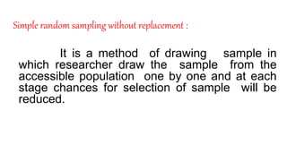 Simple random sampling without replacement :
It is a method of drawing sample in
which researcher draw the sample from the
accessible population one by one and at each
stage chances for selection of sample will be
reduced.
 
