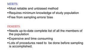 MERITS:
Most reliable and unbiased method
Requires minimum knowledge of study population
Free from sampling errors/ bias
DEMERITS:
Needs up-to-date complete list of all the members of
the population
Expensive and time consuming
Lots of procedures need to be done before sampling
is accomplished.
 