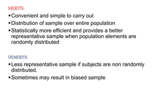 MERITS:
Convenient and simple to carry out
Distribution of sample over entire population
Statistically more efficient and provides a better
representative sample when population elements are
randomly distributed
DEMERITS:
Less representative sample if subjects are non randomly
distributed.
Sometimes may result in biased sample
 