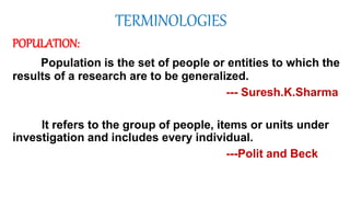 TERMINOLOGIES
POPULATION:
Population is the set of people or entities to which the
results of a research are to be generalized.
--- Suresh.K.Sharma
It refers to the group of people, items or units under
investigation and includes every individual.
---Polit and Beck
 