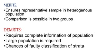 MERITS:
•Ensures representative sample in heterogenous
population
•Comparison is possible in two groups
DEMRITS:
•Requires complete information of population
•Large population is required
•Chances of faulty classification of strata
 